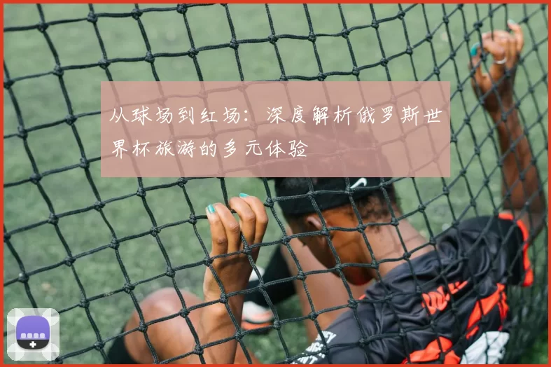 从球场到红场:深度解析俄罗斯世界杯旅游的多元体验