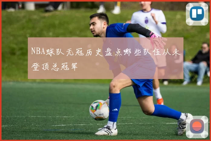 NBA球队无冠历史盘点哪些队伍从未登顶总冠军
