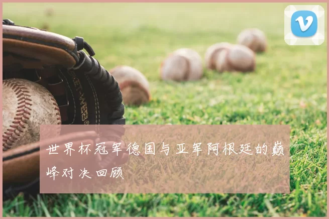 世界杯冠军德国与亚军阿根廷的巅峰对决回顾