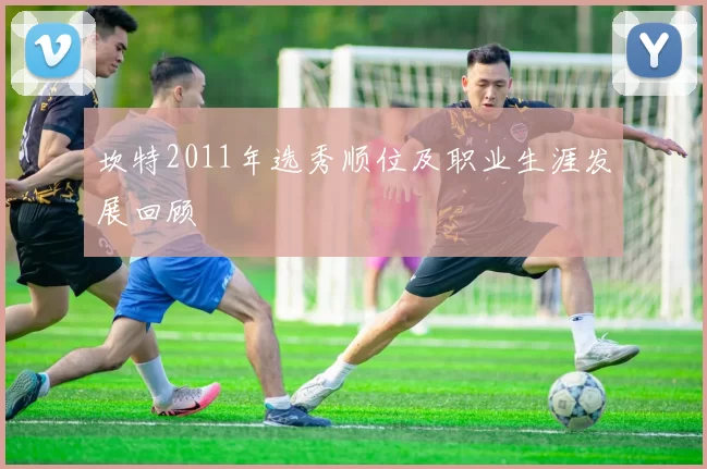 坎特2011年选秀顺位及职业生涯发展回顾