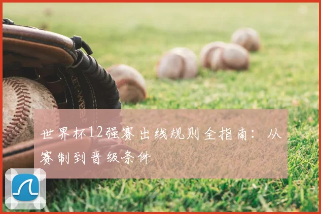 世界杯12强赛出线规则全指南：从赛制到晋级条件