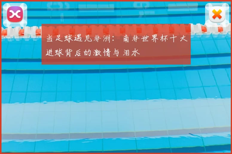 当足球遇见非洲：南非世界杯十大进球背后的激情与泪水