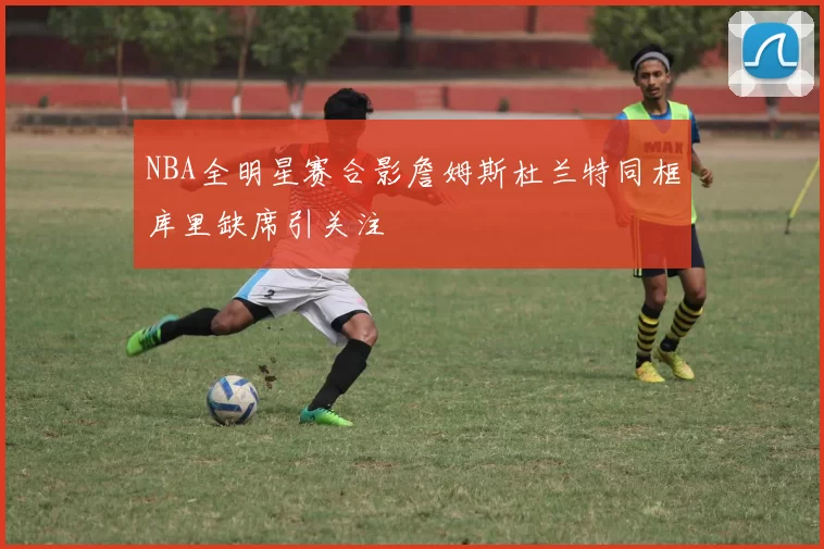 NBA全明星赛合影詹姆斯杜兰特同框库里缺席引关注