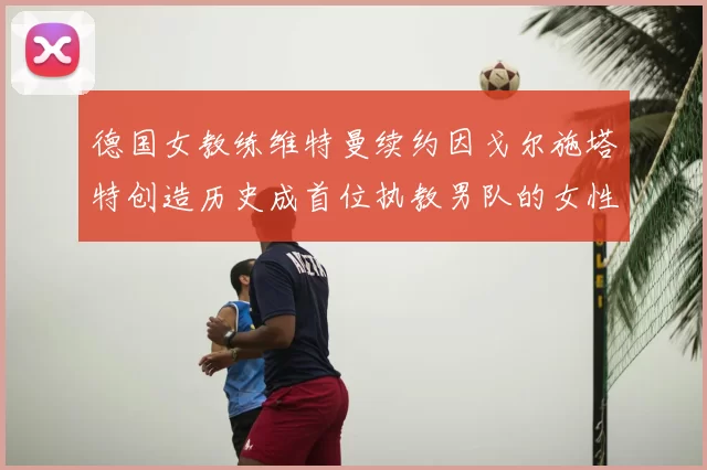 德国女教练维特曼续约因戈尔施塔特创造历史成首位执教男队的女性教练