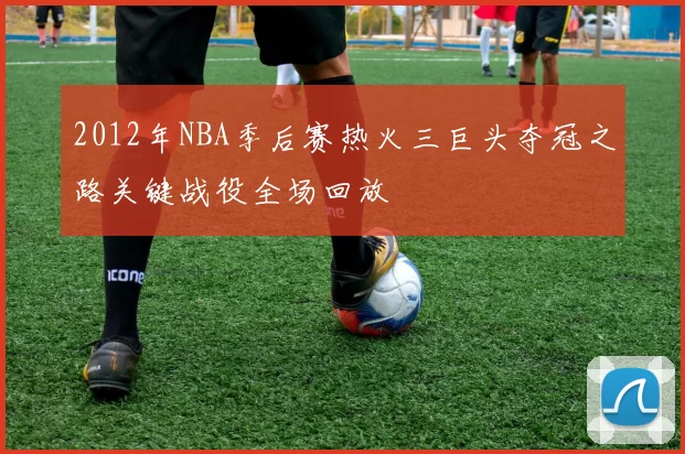 2012年NBA季后赛热火三巨头夺冠之路关键战役全场回放