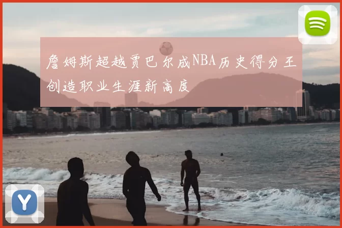 詹姆斯超越贾巴尔成NBA历史得分王创造职业生涯新高度