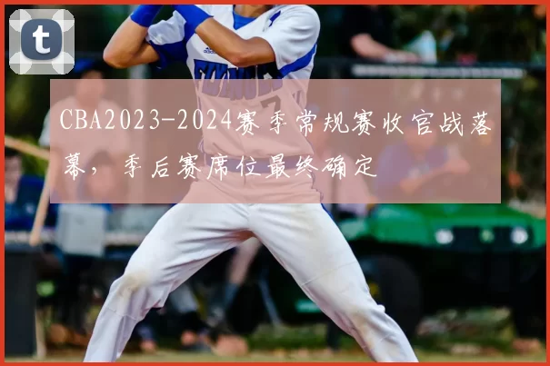CBA2023-2024赛季常规赛收官战落幕,季后赛席位最终确定