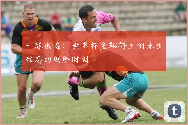 一球成名：世界杯金靴得主们永生难忘的制胜时刻