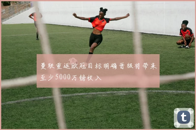 曼联重返欧冠目标明确晋级将带来至少5000万镑收入