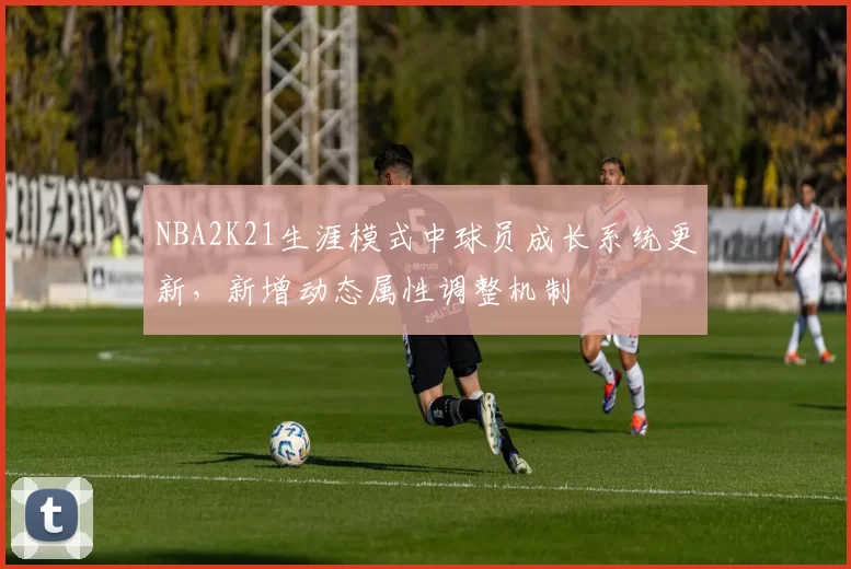 NBA2K21生涯模式中球员成长系统更新，新增动态属性调整机制