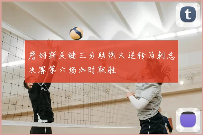 詹姆斯关键三分助热火逆转马刺总决赛第六场加时取胜