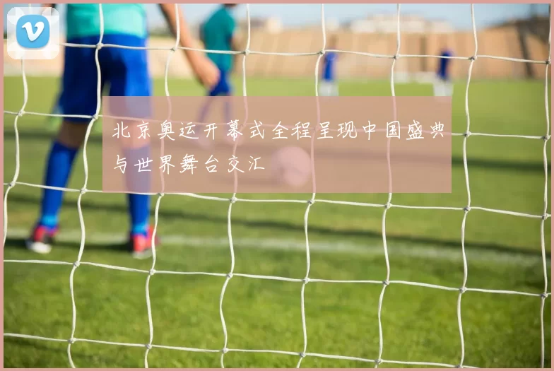 北京奥运开幕式全程呈现中国盛典与世界舞台交汇
