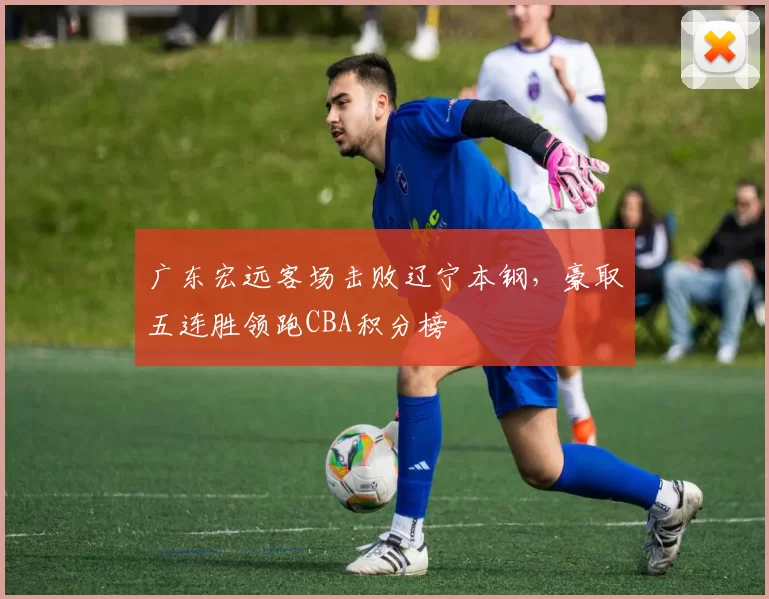 广东宏远客场击败辽宁本钢，豪取五连胜领跑CBA积分榜