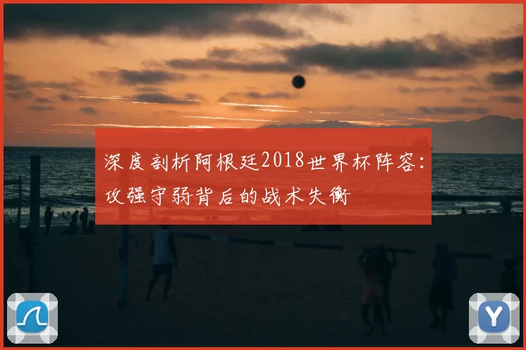 深度剖析阿根廷2018世界杯阵容：攻强守弱背后的战术失衡