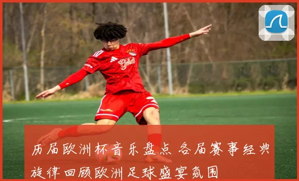 历届欧洲杯音乐盘点 各届赛事经典旋律回顾欧洲足球盛宴氛围