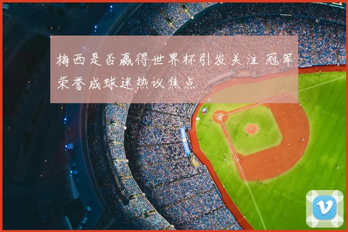 梅西是否赢得世界杯引发关注 冠军荣誉成球迷热议焦点