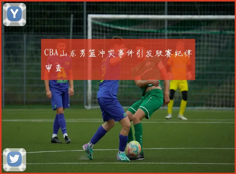 CBA山东男篮冲突事件引发联赛纪律审查