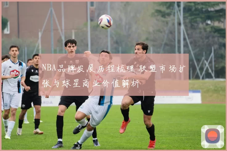 NBA品牌发展历程梳理 联盟市场扩张与球星商业价值解析