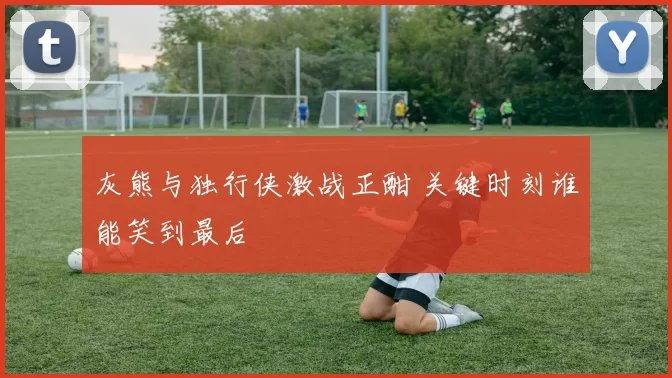 灰熊与独行侠激战正酣 关键时刻谁能笑到最后