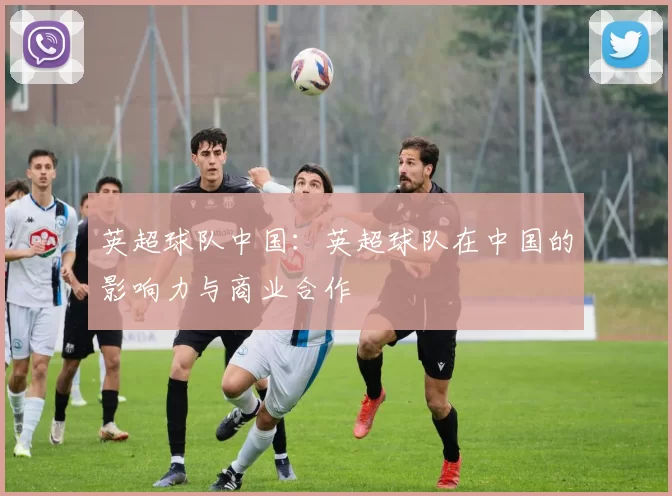 英超球队中国：英超球队在中国的影响力与商业合作