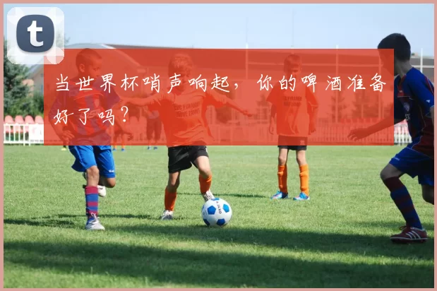 当世界杯哨声响起,你的啤酒准备好了吗?