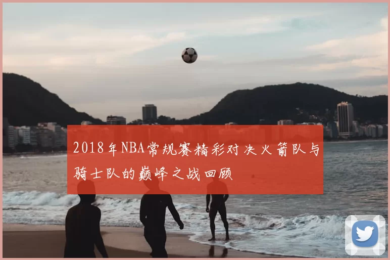 2018年NBA常规赛精彩对决火箭队与骑士队的巅峰之战回顾