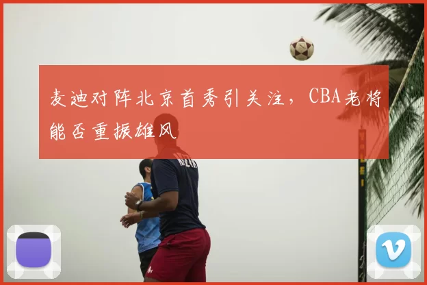 麦迪对阵北京首秀引关注，CBA老将能否重振雄风