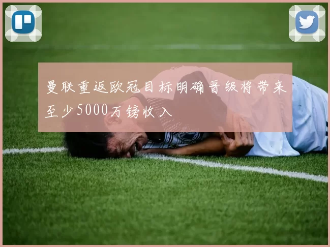 曼联重返欧冠目标明确晋级将带来至少5000万镑收入
