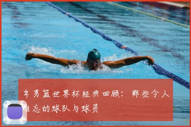 年男篮世界杯经典回顾：那些令人难忘的球队与球员