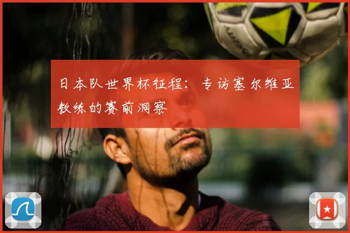 日本队世界杯征程：专访塞尔维亚教练的赛前洞察