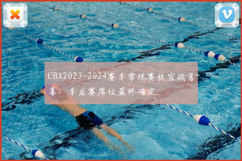 CBA2023-2024赛季常规赛收官战落幕,季后赛席位最终确定