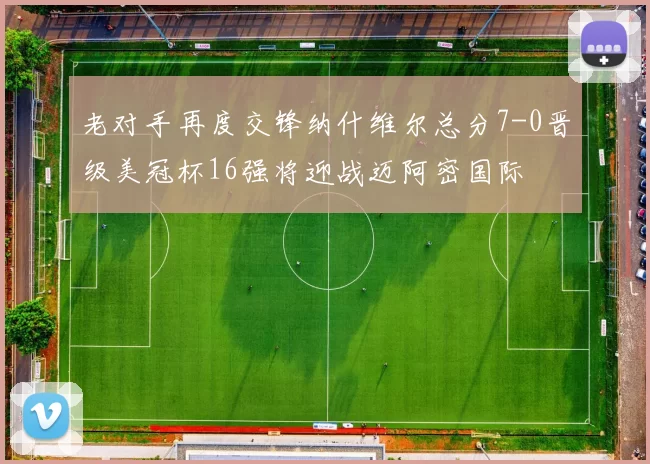 老对手再度交锋纳什维尔总分7-0晋级美冠杯16强将迎战迈阿密国际
