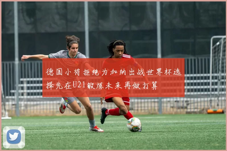 德国小将拒绝为加纳出战世界杯选择先在U21锻炼未来再做打算