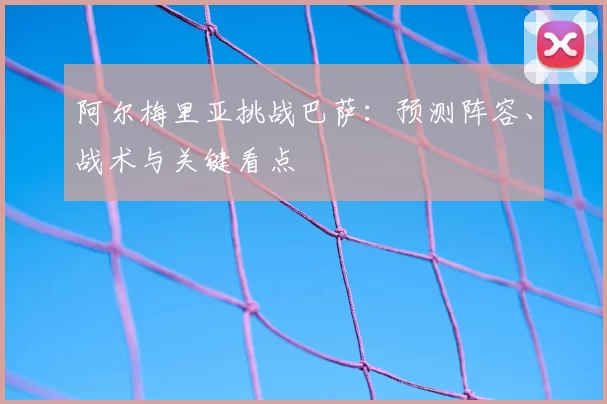 阿尔梅里亚挑战巴萨:预测阵容、战术与关键看点