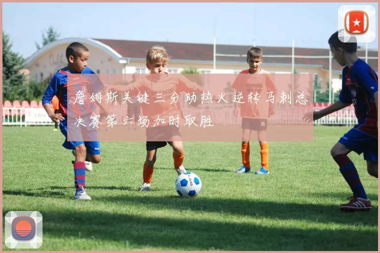 詹姆斯关键三分助热火逆转马刺总决赛第六场加时取胜