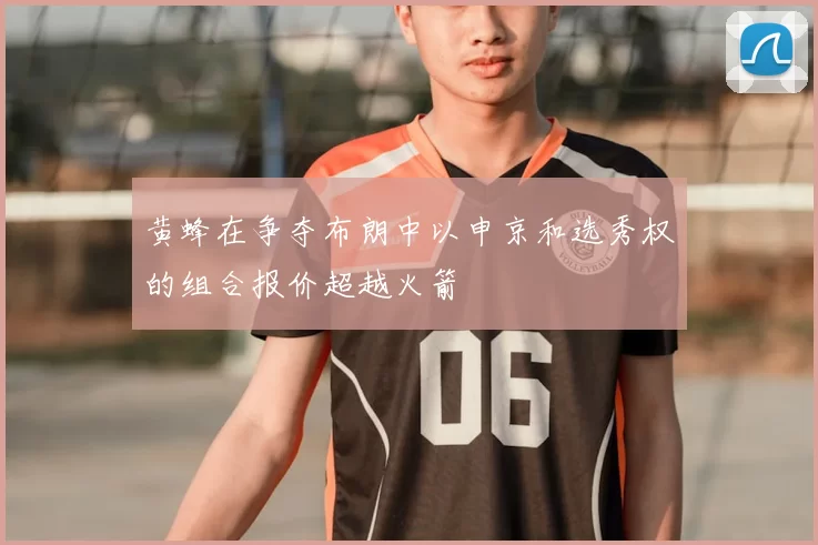 黄蜂在争夺布朗中以申京和选秀权的组合报价超越火箭
