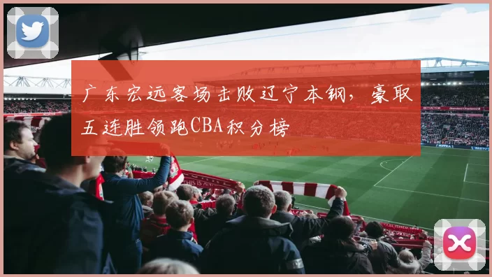 广东宏远客场击败辽宁本钢，豪取五连胜领跑CBA积分榜