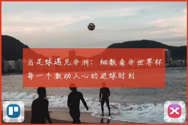 当足球遇见非洲：细数南非世界杯每一个激动人心的进球时刻