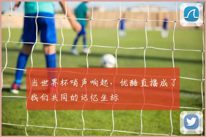 当世界杯哨声响起，优酷直播成了我们共同的记忆坐标