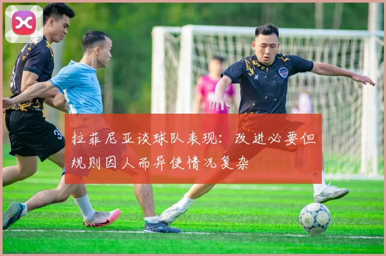 拉菲尼亚谈球队表现：改进必要但规则因人而异使情况复杂