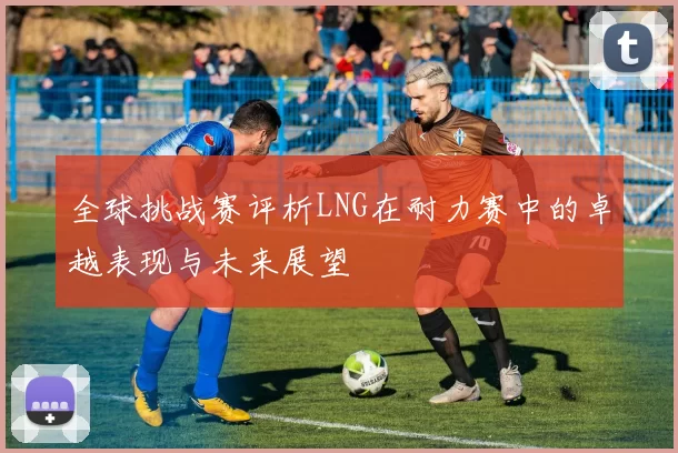 全球挑战赛评析LNG在耐力赛中的卓越表现与未来展望