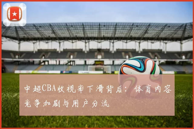 中超CBA收视率下滑背后：体育内容竞争加剧与用户分流