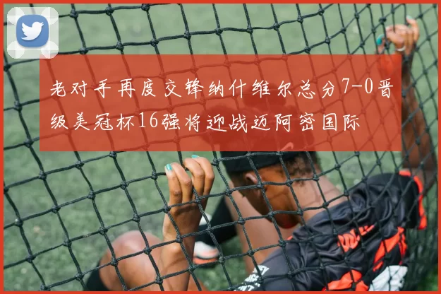 老对手再度交锋纳什维尔总分7-0晋级美冠杯16强将迎战迈阿密国际