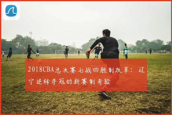 2018CBA总决赛七战四胜制改革：辽宁逆转夺冠的新赛制考验