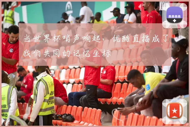 当世界杯哨声响起,优酷直播成了我们共同的记忆坐标