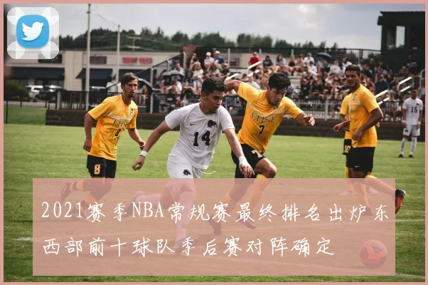 2021赛季NBA常规赛最终排名出炉东西部前十球队季后赛对阵确定