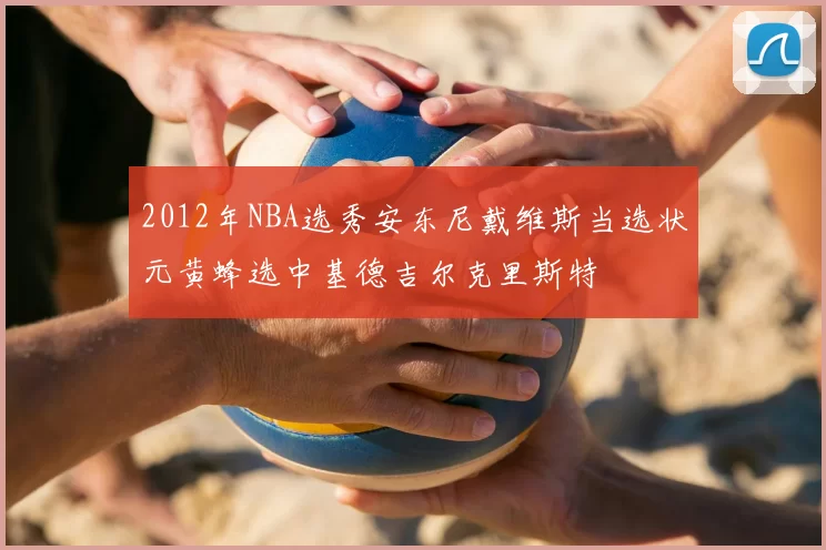 2012年NBA选秀安东尼戴维斯当选状元黄蜂选中基德吉尔克里斯特