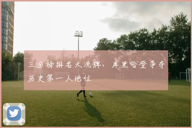三分榜排名大洗牌，库里哈登争夺历史第一人地位