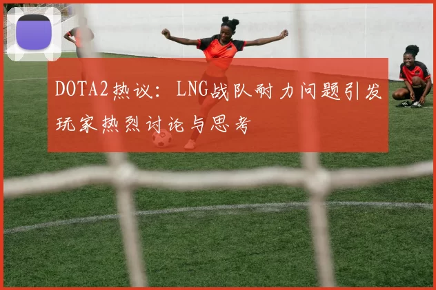 DOTA2热议：LNG战队耐力问题引发玩家热烈讨论与思考