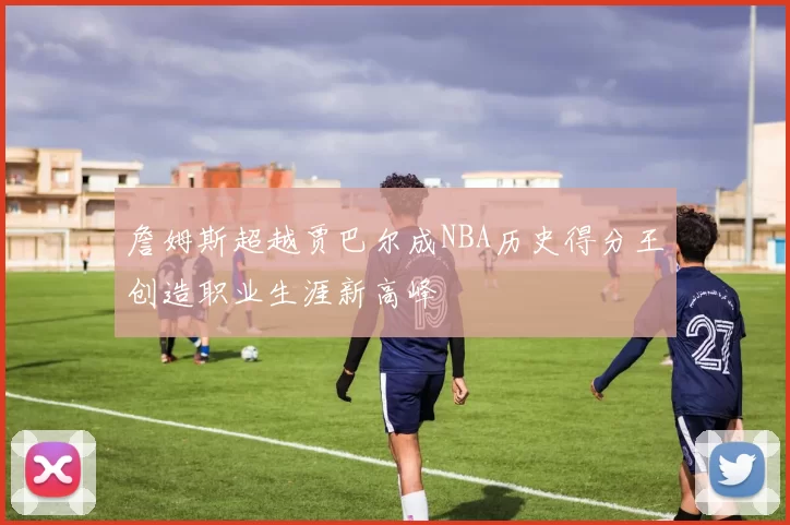 詹姆斯超越贾巴尔成NBA历史得分王创造职业生涯新高峰